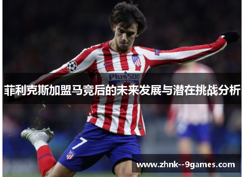 菲利克斯加盟马竞后的未来发展与潜在挑战分析 菲利克斯加盟马竞后的未来发展与潜在挑战分析