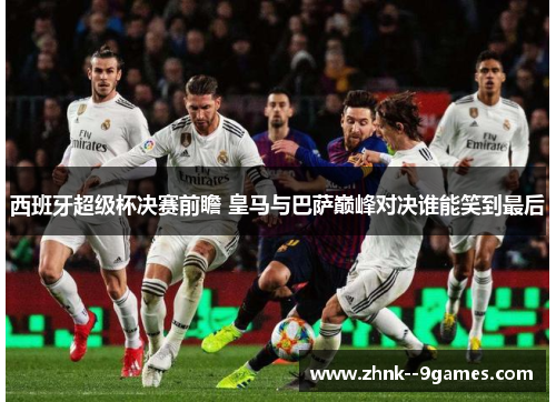 西班牙超级杯决赛前瞻 皇马与巴萨巅峰对决谁能笑到最后