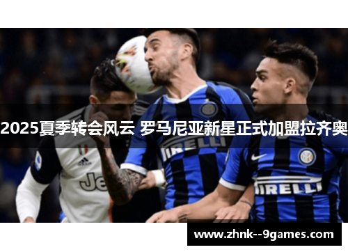 2025夏季转会风云 罗马尼亚新星正式加盟拉齐奥 2025夏季转会风云 罗马尼亚新星正式加盟拉齐奥