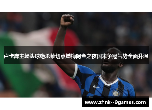 卢卡库主场头球绝杀莱切点燃梅阿查之夜国米争冠气势全面升温 卢卡库主场头球绝杀莱切点燃梅阿查之夜国米争冠气势全面升温