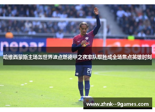 哈维西蒙斯主场轰世界波点燃德甲之夜率队取胜成全场焦点英雄时刻 哈维西蒙斯主场轰世界波点燃德甲之夜率队取胜成全场焦点英雄时刻