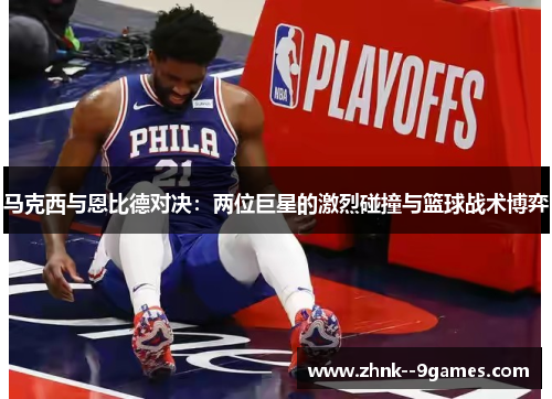 马克西与恩比德对决：两位巨星的激烈碰撞与篮球战术博弈