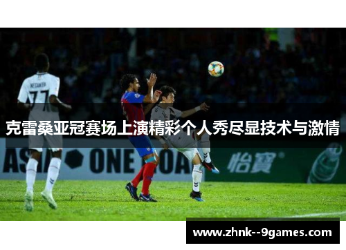 克雷桑亚冠赛场上演精彩个人秀尽显技术与激情 克雷桑亚冠赛场上演精彩个人秀尽显技术与激情