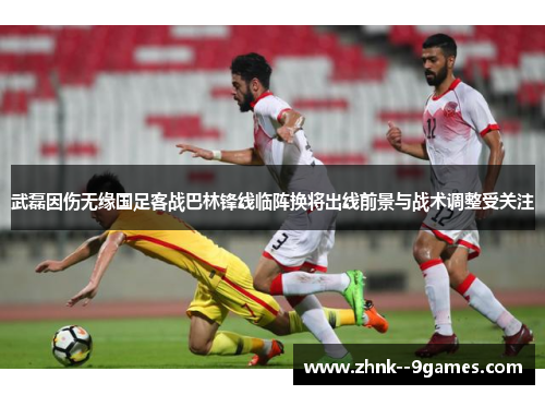 武磊因伤无缘国足客战巴林锋线临阵换将出线前景与战术调整受关注 武磊因伤无缘国足客战巴林锋线临阵换将出线前景与战术调整受关注